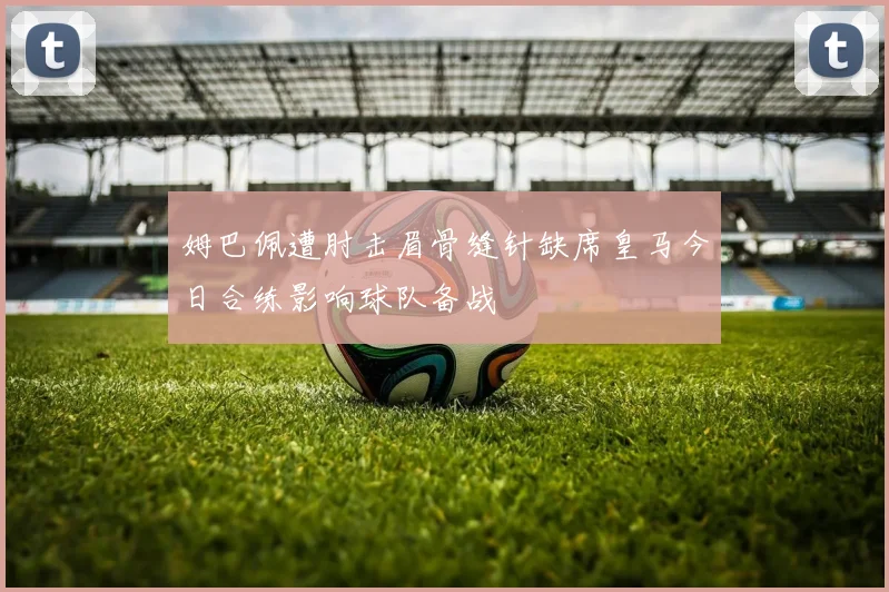 姆巴佩遭肘击眉骨缝针缺席皇马今日合练影响球队备战