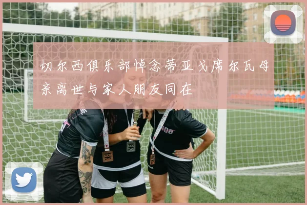 切尔西俱乐部悼念蒂亚戈席尔瓦母亲离世与家人朋友同在
