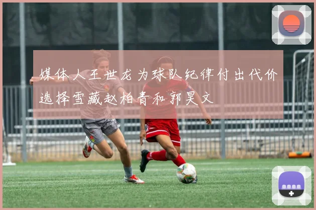 媒体人王世龙为球队纪律付出代价选择雪藏赵柏青和郭昊文