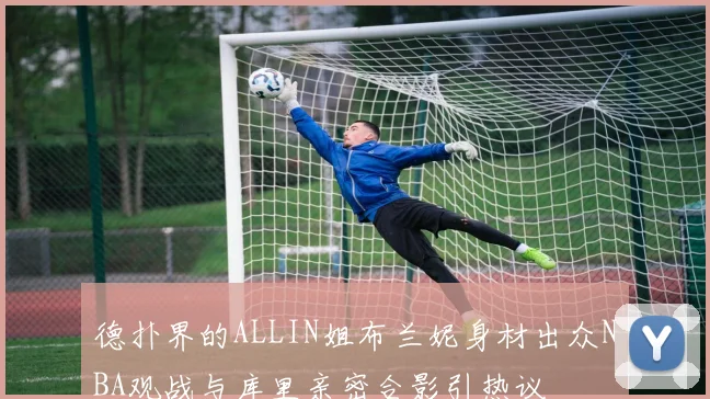 德扑界的ALLIN姐布兰妮身材出众NBA观战与库里亲密合影引热议