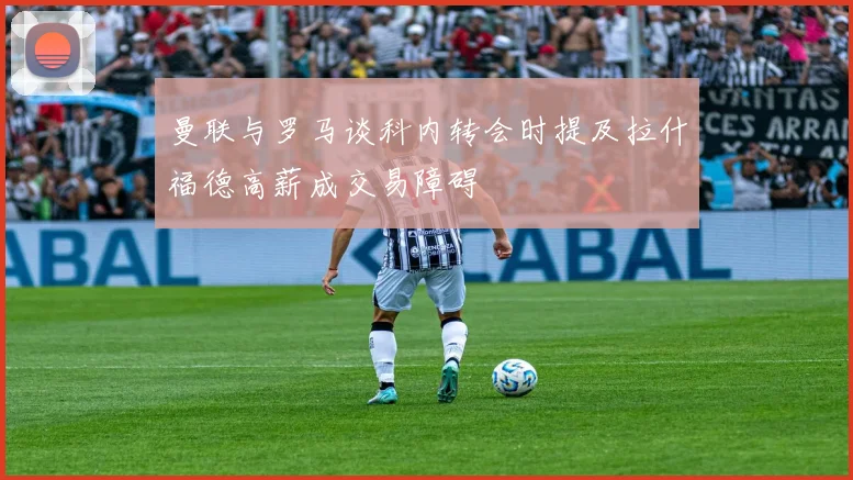 曼联与罗马谈科内转会时提及拉什福德高薪成交易障碍