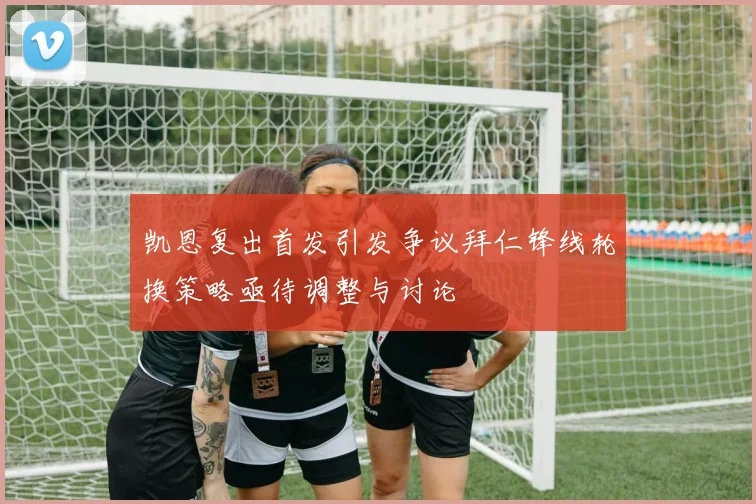 凯恩复出首发引发争议拜仁锋线轮换策略亟待调整与讨论