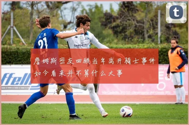詹姆斯密友回顾当年离开骑士事件如今看来并不算什么大事