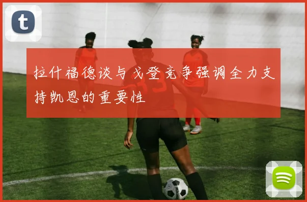 拉什福德谈与戈登竞争强调全力支持凯恩的重要性