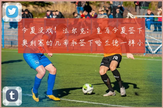 今夏没戏！法尔克：皇马今夏签下奥利塞的几率和签下哈兰德一样小