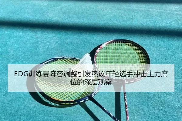 EDG训练赛阵容调整引发热议年轻选手冲击主力席位的深层观察