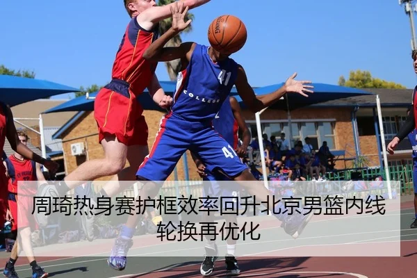 周琦热身赛护框效率回升北京男篮内线轮换再优化