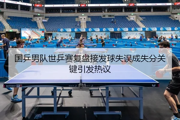 国乒男队世乒赛复盘接发球失误成失分关键引发热议